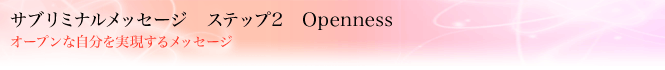 サブリミナルメッセージ ステップ2 Openness
オープンな自分を実現するメッセージ